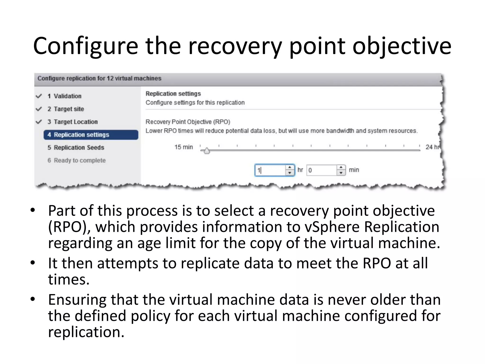 Configure the recovery point objective




• Part of this process is to select a recovery point objective
  (RPO), which provides information to vSphere Replication
  regarding an age limit for the copy of the virtual machine.
• It then attempts to replicate data to meet the RPO at all
  times.
• Ensuring that the virtual machine data is never older than
  the defined policy for each virtual machine configured for
  replication.
 