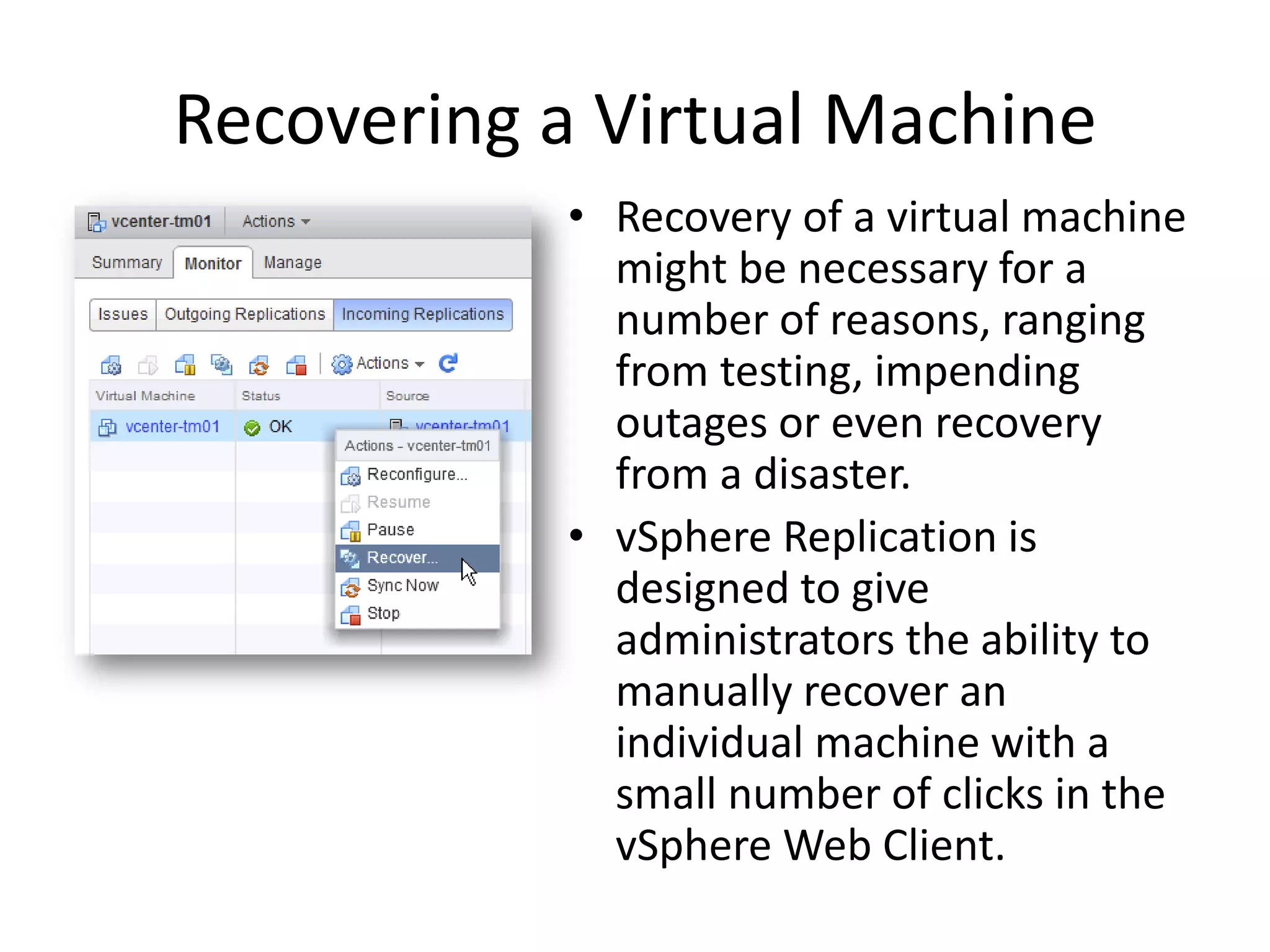 Recovering a Virtual Machine
           • Recovery of a virtual machine
             might be necessary for a
             number of reasons, ranging
             from testing, impending
             outages or even recovery
             from a disaster.
           • vSphere Replication is
             designed to give
             administrators the ability to
             manually recover an
             individual machine with a
             small number of clicks in the
             vSphere Web Client.
 