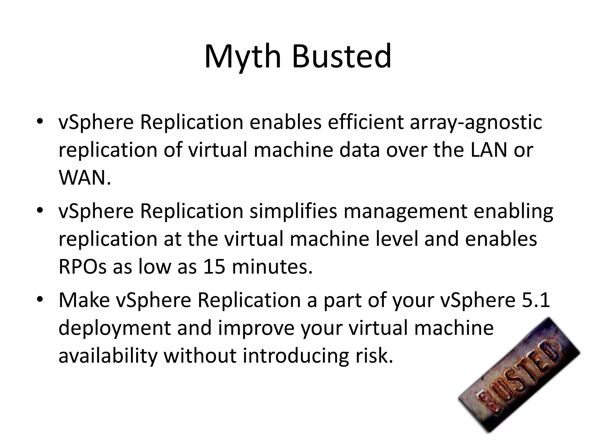 Myth Busted
• vSphere Replication enables efficient array-agnostic
  replication of virtual machine data over the LAN or
  WAN.
• vSphere Replication simplifies management enabling
  replication at the virtual machine level and enables
  RPOs as low as 15 minutes.
• Make vSphere Replication a part of your vSphere 5.1
  deployment and improve your virtual machine
  availability without introducing risk.
 
