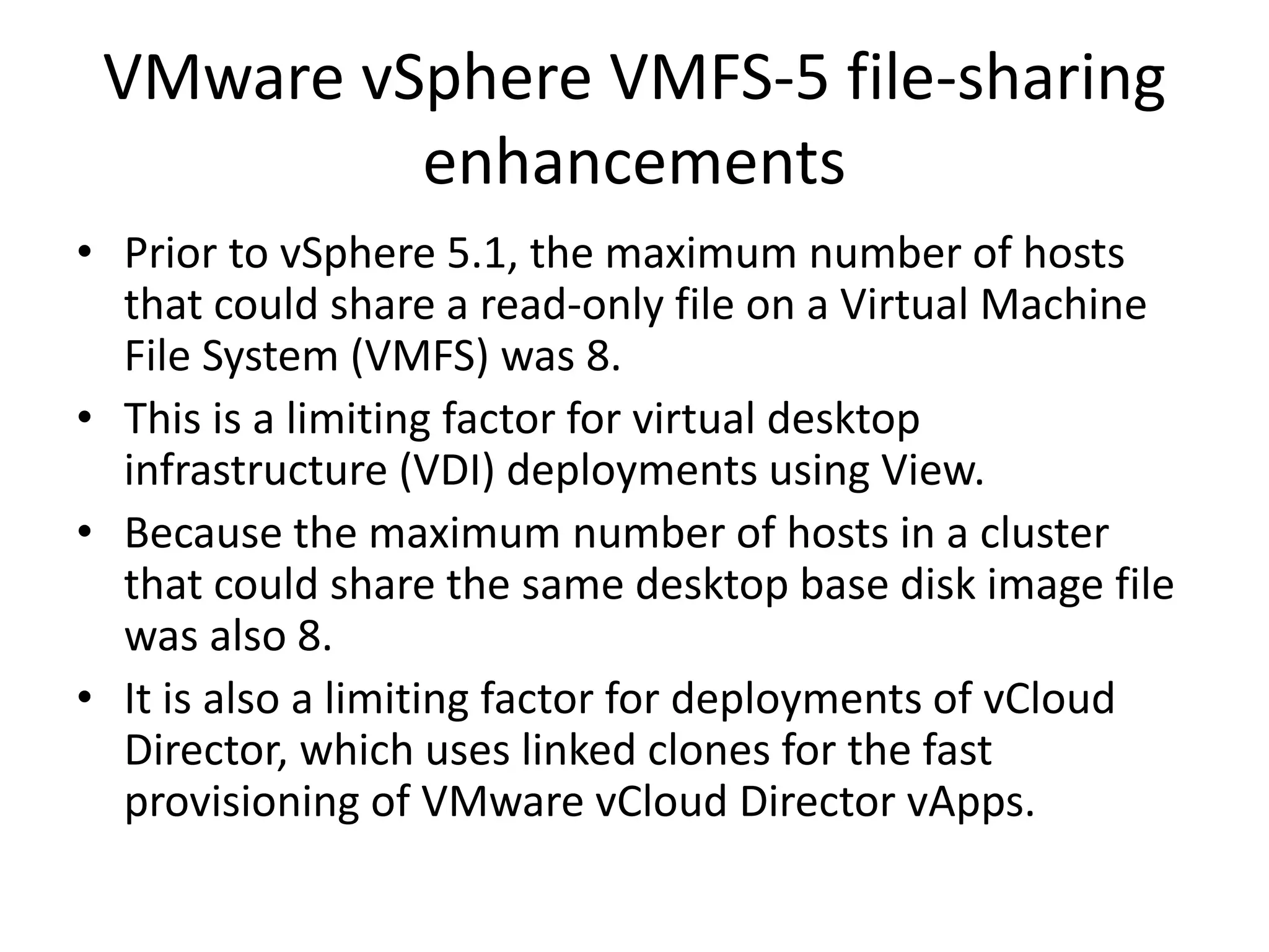 VMware vSphere VMFS-5 file-sharing
          enhancements
• Prior to vSphere 5.1, the maximum number of hosts
  that could share a read-only file on a Virtual Machine
  File System (VMFS) was 8.
• This is a limiting factor for virtual desktop
  infrastructure (VDI) deployments using View.
• Because the maximum number of hosts in a cluster
  that could share the same desktop base disk image file
  was also 8.
• It is also a limiting factor for deployments of vCloud
  Director, which uses linked clones for the fast
  provisioning of VMware vCloud Director vApps.
 
