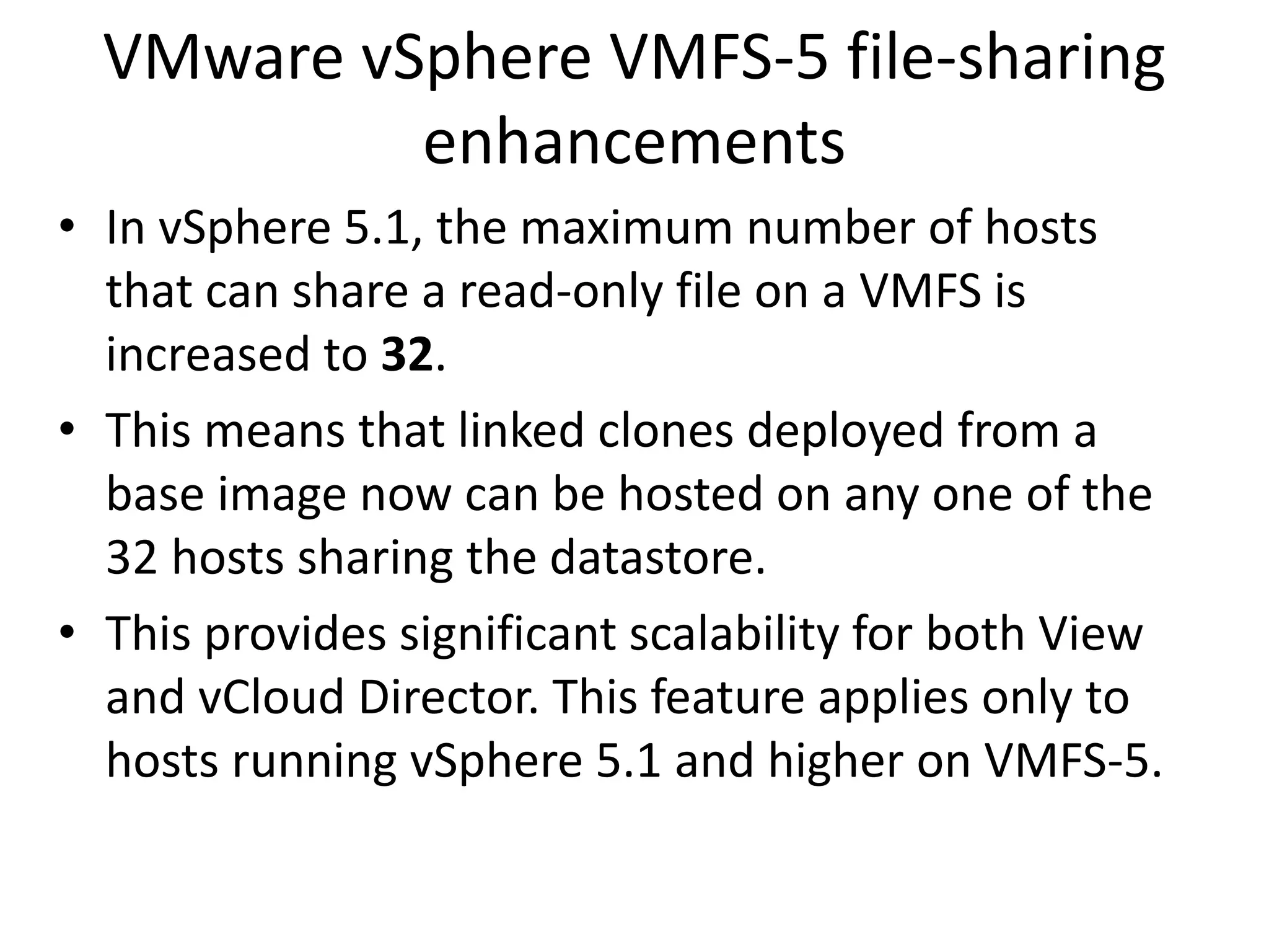 VMware vSphere VMFS-5 file-sharing
           enhancements
• In vSphere 5.1, the maximum number of hosts
  that can share a read-only file on a VMFS is
  increased to 32.
• This means that linked clones deployed from a
  base image now can be hosted on any one of the
  32 hosts sharing the datastore.
• This provides significant scalability for both View
  and vCloud Director. This feature applies only to
  hosts running vSphere 5.1 and higher on VMFS-5.
 