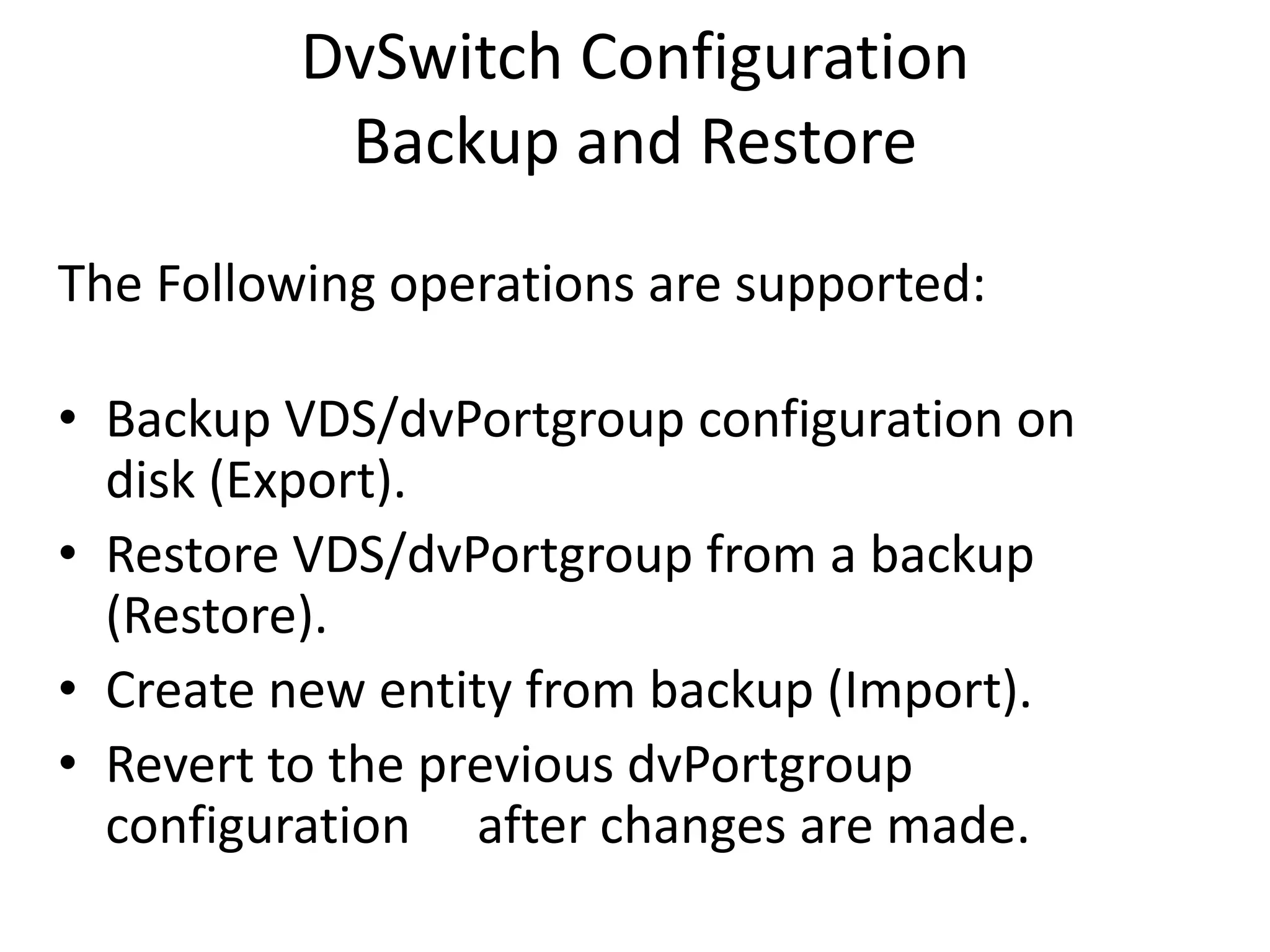 DvSwitch Configuration
           Backup and Restore
The Following operations are supported:

• Backup VDS/dvPortgroup configuration on
  disk (Export).
• Restore VDS/dvPortgroup from a backup
  (Restore).
• Create new entity from backup (Import).
• Revert to the previous dvPortgroup
  configuration after changes are made.
 