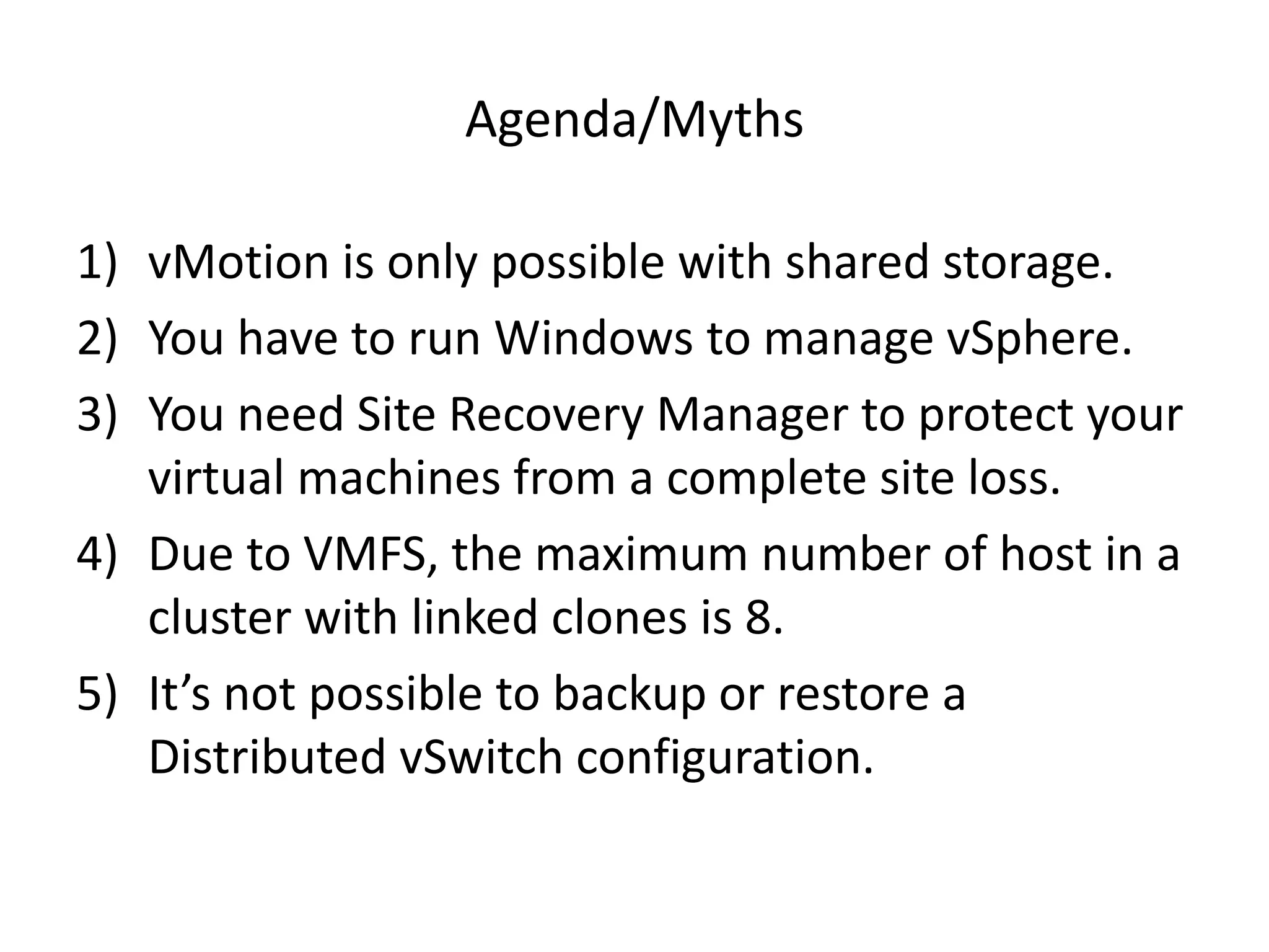 Agenda/Myths

1) vMotion is only possible with shared storage.
2) You have to run Windows to manage vSphere.
3) You need Site Recovery Manager to protect your
   virtual machines from a complete site loss.
4) Due to VMFS, the maximum number of host in a
   cluster with linked clones is 8.
5) It’s not possible to backup or restore a
   Distributed vSwitch configuration.
 