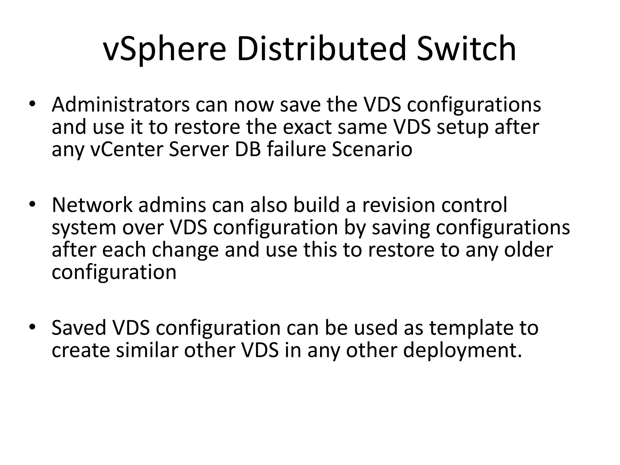 vSphere Distributed Switch
• Administrators can now save the VDS configurations
  and use it to restore the exact same VDS setup after
  any vCenter Server DB failure Scenario

• Network admins can also build a revision control
  system over VDS configuration by saving configurations
  after each change and use this to restore to any older
  configuration

• Saved VDS configuration can be used as template to
  create similar other VDS in any other deployment.
 