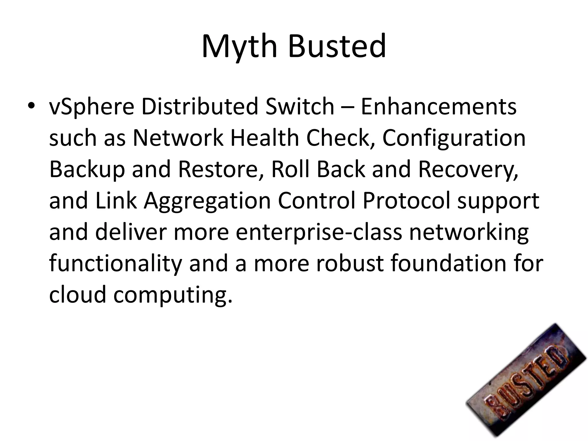 Myth Busted
• vSphere Distributed Switch – Enhancements
  such as Network Health Check, Configuration
  Backup and Restore, Roll Back and Recovery,
  and Link Aggregation Control Protocol support
  and deliver more enterprise-class networking
  functionality and a more robust foundation for
  cloud computing.
 