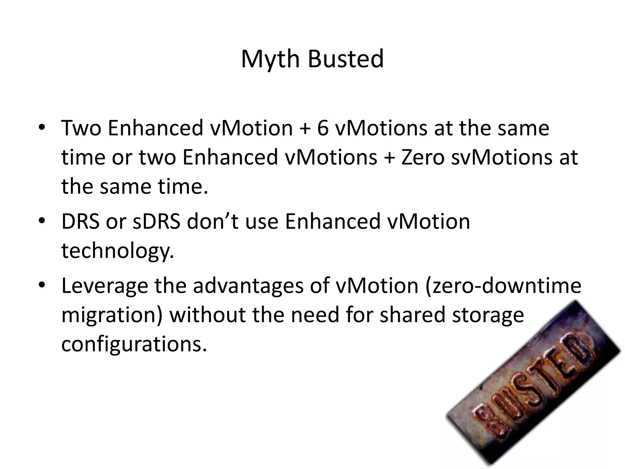 Myth Busted

• Two Enhanced vMotion + 6 vMotions at the same
  time or two Enhanced vMotions + Zero svMotions at
  the same time.
• DRS or sDRS don’t use Enhanced vMotion
  technology.
• Leverage the advantages of vMotion (zero-downtime
  migration) without the need for shared storage
  configurations.
 