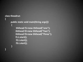 class theadrun
{
public static void main(String args[])
{
ththead f1=new ththead("one");
ththead f2=new ththead("Two");
ththead f3=new ththead("Three");
f1.t.start();
f2.t.start();
f3.t.start();
}
}

 