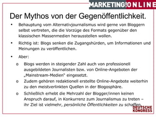 #   von  1 7   Behauptung vom Alternativjournalismus wird gerne von Bloggern selbst vertreten, die die Vorzüge des Formats gegenüber den klassischen Massenmedien herausstellen wollen. Richtig ist: Blogs senken die Zugangshürden, um Informationen und Meinungen zu veröffentlichen. Aber: Blogs werden in steigender Zahl auch von professionell ausgebildeten Journalisten bzw. von Online-Angeboten der „Mainstream-Medien“ eingesetzt. Zudem gehören redaktionell erstellte Online-Angebote weiterhin zu den meistverlinkten Quellen in der Blogosphäre. Schließlich erhebt die Mehrzahl der Blogger/innen keinen Anspruch darauf, in Konkurrenz zum Journalismus zu treten – ihr Ziel ist vielmehr,  persönliche Öffentlichkeiten  zu schaffen. Der Mythos von der Gegenöffentlichkeit. 
