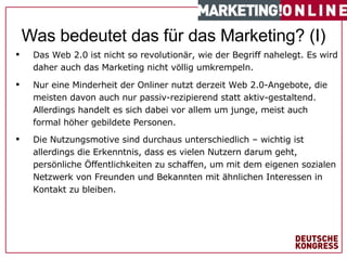 Das Web 2.0 ist nicht so revolutionär, wie der Begriff nahelegt. Es wird daher auch das Marketing nicht völlig umkrempeln. #   von  1 7   Was bedeutet das für das Marketing? (I) Nur eine Minderheit der Onliner nutzt derzeit Web 2.0-Angebote, die meisten davon auch nur passiv-rezipierend statt aktiv-gestaltend. Allerdings handelt es sich dabei vor allem um junge, meist auch formal höher gebildete Personen. Die Nutzungsmotive sind durchaus unterschiedlich – wichtig ist allerdings die Erkenntnis, dass es vielen Nutzern darum geht, persönliche Öffentlichkeiten zu schaffen, um mit dem eigenen sozialen Netzwerk von Freunden und Bekannten mit ähnlichen Interessen in Kontakt zu bleiben. 