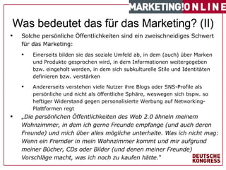 Solche persönliche Öffentlichkeiten sind ein zweischneidiges Schwert für das Marketing: Einerseits bilden sie das soziale Umfeld ab, in dem (auch) über Marken und Produkte gesprochen wird, in dem Informationen weitergegeben bzw. eingeholt werden, in dem sich subkulturelle Stile und Identitäten definieren bzw. verstärken Andererseits verstehen viele Nutzer ihre Blogs oder SNS-Profile als persönliche und nicht als öffentliche Sphäre, weswegen sich bspw. so heftiger Widerstand gegen personalisierte Werbung auf Networking-Plattformen regt „ Die persönlichen Öffentlichkeiten des Web 2.0 ähneln meinem Wohnzimmer, in dem ich gerne Freunde empfange (und auch deren Freunde) und mich über alles mögliche unterhalte. Was ich nicht mag: Wenn ein Fremder in mein Wohnzimmer kommt und mir aufgrund meiner Bücher, CDs oder Bilder (und denen meiner Freunde) Vorschläge macht, was ich noch zu kaufen hätte.“ #   von  1 7   Was bedeutet das für das Marketing? (II) 