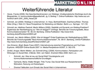 #   von  1 7   Hesse, Franka  (2008): Die Geschlechterdimension von Weblogs: Inhaltsanalytische Streifzüge durch die Blogosphäre. In: kommunikation@gesellschaft, Jg. 9, Beitrag 1. Online-Publikation: http://www.soz.uni-frankfurt.de/K.G/B1_2008_Hesse.pdf Schmidt, Jan  (2008): Weblogs in Unternehmen. In: Hass, Berthold/Walsh, Gianfranco/Kilian, Thomas Kilian (Hrsg.): Web 2.0: Neue Perspektiven für Marketing und Medien. Berlin u.a.: Springer. 121-135 Schmidt Jan; Matthias Paetzolt; Martin Wilbers  (2006): Stabilität und Dynamik von Weblog-Praktiken? Ergebnisse der Nachbefragung zur “Wie ich blogge?!”-Umfrage. Berichte der Forschungsstelle „Neue Kommunikationsmedien“ Nr. 06–03. Bamberg. Online-Publikation: http://www.fonk-bamberg.de/pdf/fonkbericht0603.pdf  Schmidt, Jan; Martin Wilbers ( 2006): Wie ich blogge?! Erste Ergebnisse der Weblogbefragung 2005. Berichte der Forschungsstelle "Neue Kommunikationsmedien", Nr. 06-01. Bamberg. Online-Publikation: http://www.fonk-bamberg.de/pdf/fonkbericht0601.pdf Van Eimeren, Birgit; Beate Frees  (2007): Internetnutzung zwischen Pragmatismus und YouTube-Euphorie. ARD/ZDF-Online-Studie 2007. In: Media-Perspektiven 8/2007, S. 362-378. Zerfaß, Ansgar; Martin Welker; Jan Schmidt  (Hrsg.) (2008): Kommunikation, Partizipation und Wirkungen im Social Web. 2 Bände. Köln: van Halem. Erscheint März 2008. Darin u.a.: Schmidt, Jan: Was ist neu am Social Web? Soziologische und kommunikationswissenschaftliche Grundlagen.  Gerhards, Maria; Walter Klingler; Thilo Trump: Das Social Web aus Rezipientensicht: Motivation, Nutzung und Nutzertypen. Diverse Fallstudien zum Einsatz des Social Web in Unternehmen. Weiterführende Literatur 