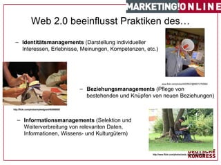 Web 2.0 beeinflusst Praktiken des… #   von   17   www.flickr.com/photos/44029537@N00/12760664/ Identitätsmanagements  (Darstellung individueller Interessen, Erlebnisse, Meinungen, Kompetenzen, etc.) http://flickr.com/photos/mylesdgrant/495698908/ Beziehungsmanagements  (Pflege von bestehenden und Knüpfen von neuen Beziehungen) http://www.flickr.com/photos/axels_bilder/1267008046/ Informationsmanagements  (Selektion und Weiterverbreitung von relevanten Daten, Informationen, Wissens- und Kulturgütern) 