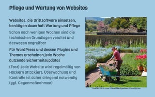 Pflege und Wartung von Websites
Websites, die Drittsoftware einsetzen,
benötigen dauerhaft Wartung und Pflege
Schon nach wenigen Wochen sind die
technischen Grundlagen veraltet und
deswegen angreifbar
Für WordPress und dessen Plugins und
Themes erscheinen jede Woche
dutzende Sicherheitsupdates
(Fast) Jede Website wird regelmäßig von
Hackern attackiert. Überwachung und
Kontrolle ist daher dringend notwendig
(ggf. Gegenmaßnahmen)
Quelle: flickr.com - David McSpadden / familyclan
 