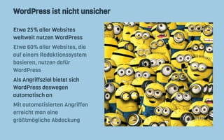 WordPress ist nicht unsicher
Etwa 25% aller Websites
weltweit nutzen WordPress
Etwa 60% aller Websites, die
auf einem Redaktionssystem
basieren, nutzen dafür
WordPress
Als Angriffsziel bietet sich
WordPress deswegen
automatisch an
Mit automatisierten Angriffen
erreicht man eine
größtmögliche Abdeckung
 