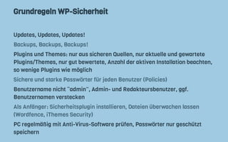 Grundregeln WP-Sicherheit
Updates, Updates, Updates!
Backups, Backups, Backups!
Plugins und Themes: nur aus sicheren Quellen, nur aktuelle und gewartete
Plugins/Themes, nur gut bewertete, Anzahl der aktiven Installation beachten,
so wenige Plugins wie möglich
Sichere und starke Passwörter für jeden Benutzer (Policies)
Benutzername nicht “admin”, Admin- und Redakteursbenutzer, ggf.
Benutzernamen verstecken
Als Anfänger: Sicherheitsplugin installieren, Dateien überwachen lassen
(Wordfence, iThemes Security)
PC regelmäßig mit Anti-Virus-Software prüfen, Passwörter nur geschützt
speichern
 