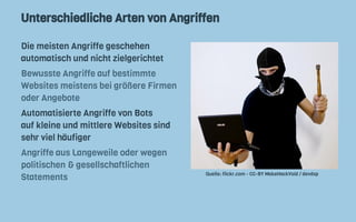 Unterschiedliche Arten von Angriffen
Die meisten Angriffe geschehen
automatisch und nicht zielgerichtet
Bewusste Angriffe auf bestimmte
Websites meistens bei größere Firmen
oder Angebote
Automatisierte Angriffe von Bots
auf kleine und mittlere Websites sind
sehr viel häufiger
Angriffe aus Langeweile oder wegen
politischen & gesellschaftlichen
Statements
Quelle: flickr.com - CC-BY MakeHackVoid / devdsp
 