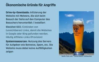 Ökonomische Gründe für Angriffe
Drive-by-Downloads: Infizierung der
Website mit Malware, die sich beim
Besuch der Seite auf den Computer des
Besuchers herunterlädt / installiert
Blackhat SEO: Einbinden von
(unsichtbaren) Links, damit die Websites
in Google oder Bing gefunden werden.
Häufig Affiliate-Links (Provision)
Systemressourcen: Nutzung des Servers
für Aufgaben wie Botnetze, Spam, etc. Die
Website muss dabei keine Auffälligkeiten
zeigen
Quelle: flickr.com - Thomas Bauch / donbauches
 