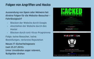 Folgen von Angriffen und Hacks
Aussendung von Spam oder Malware hat
direkte Folgen für die Website-Besucher -
Fahrlässigkeit?
- Blocken der Website durch Google
- Abschalten der Website durch den
Hoster
- Blocken durch Anti-Virus-Programme
Folge: keine Besucher, keine
Bestellungen, verlorene Reputation
Neues IT-Sicherheitsgesetz
(seit 25.07.2015):
Unter Umständen sogar relevant,
Bußgelder drohen
 