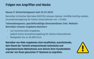 Folgen von Angriffen und Hacks
Neues IT-Sicherheitsgesetz (seit 25.07.2015)
Betreiber kritischer Betriebe (KRITIS) müssen Hacker-Vorfälle künftig melden
(Ausnahmeregelung für kleine Unternehmen mit < 10 MA)
Telemediengesetz: geschäftsmäßige Diensteanbieter (inkl. Website-
Betreiber) müssen Angebote absichern
- nur kommerzielle Angebote,
jedoch keine Ausnahmeregelung für kleine Unternehmen
- Bußgelder bis zu 50.000 Euro
Betreiber von Web-Angeboten sind verpflichtet, ausreichende,
dem Stand der Technik entsprechende technische und
organisatorische Maßnahmen zum Schutz ihrer Kundendaten
und der von ihnen genutzten IT-Systeme zu ergreifen.
 