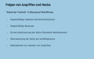 Folgen von Angriffen und Hacks
“Stand der Technik” in Bezug auf WordPress:
- Regelmäßige Updates (Sicherheitslücken)
- Regelmäßige Backups
- Grund-Absicherung der Seite (Standard-Maßnahmen)
- Überwachung der Seite auf Auffälligkeiten
- Maßnahmen zur Abwehr von Angriffen
 