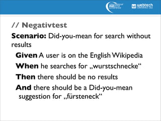 // Negativtest
Scenario: Did-you-mean for search without
results
   Given A user is on the English Wikipedia
   When he searches for „wurstschnecke“
   Then there should be no results
   And there should be a Did-you-mean
	

 suggestion for „fürsteneck“
 