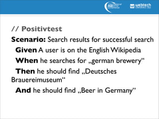 // Positivtest
Scenario: Search results for successful search
 Given A user is on the English Wikipedia
 When he searches for „german brewery“
 Then he should ﬁnd „Deutsches
Brauereimuseum“
 And he should ﬁnd „Beer in Germany“
 