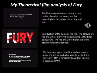 My Theoretical film analysis of Fury 
The film starts with words on the screen 
to describe what the events are that 
occur. It gives the viewer the setting and 
era. 
Introduction of the name of the film. The colours are 
red and white, are very bold compared to the black 
background. The red and white flicker like fire to 
draw the viewers attention. 
Words appear again to tell the audience more 
about the setting and what year its set in. from 
the year “1945” we instantly know that the film 
is based on WW2. 
 