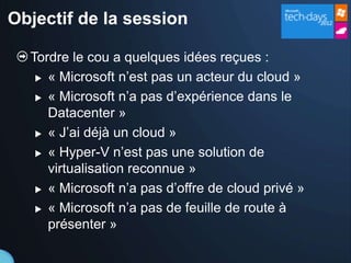 Objectif de la session

  Tordre le cou a quelques idées reçues :
    « Microsoft n’est pas un acteur du cloud »

    « Microsoft n’a pas d’expérience dans le

     Datacenter »
    « J’ai déjà un cloud »

    « Hyper-V n’est pas une solution de

     virtualisation reconnue »
    « Microsoft n’a pas d’offre de cloud privé »

    « Microsoft n’a pas de feuille de route à

     présenter »
 