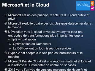 Microsoft et le Cloud

  Microsoft est un des principaux acteurs du Cloud public et
  privé
  Microsoft exploite quatre des dix plus gros datacenter dans
  le monde
  L’évolution vers le cloud privé est synonyme pour une
  entreprise de transformations plus importantes que la
  simple virtualisation
    Optimisation du Datacenter

    La DSI devient un fournisseur de services

  Hyper-V est adopté à la fois par les fournisseurs et le
  marché
  Microsoft Private Cloud est une réponse matériel et logiciel
  à la refonte du Datacenter en centre de services
  2012 verra l’arrivée de versions majeures de Hyper-V et
 