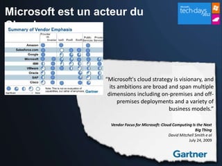 Microsoft est un acteur du
Cloud



                  “Microsoft's cloud strategy is visionary, and
                    its ambitions are broad and span multiple
                   dimensions including on-premises and off-
                        premises deployments and a variety of
                                            business models.”

                    Vendor Focus for Microsoft: Cloud Computing Is the Next
                                                                   Big Thing
                                                    David Mitchell Smith e al
                                                               July 24, 2009
 