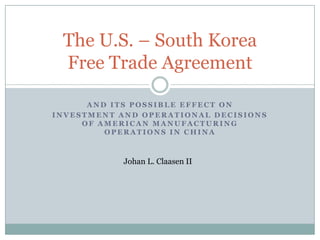 The U.S. – South Korea
 Free Trade Agreement

      AND ITS POSSIBLE EFFECT ON
INVESTMENT AND OPERATIONAL DECISIONS
     OF AMERICAN MANUFACTURING
         OPERATIONS IN CHINA



            Johan L. Claasen II
 