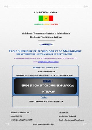 Etude et Conception d’un Serveur Vocal Interactif 2012
Mémoire présenté et soutenu par Joseph KAPOU 1
REPUBLIQUE DU SENEGAL
UN PEUPLE-UN BUT-UNE FOI
---------------------
Ministère de l’Enseignement Supérieur et de la Recherche
Direction de l’Enseignement Supérieur
------------------------------
Av. Bourguiba prolongée × Front de terre BP : 5549 Dakar-Fann Tel : 33 827 28 89.Fax : 33 867 11 17
Email : estm@orange.sn/www.estm.sn
MEMOIRE DE FIN DE CYCLE
Pour l’obtention de :
DIPLOME DE LICENCE PROFESSIONNELLE EN TELEINFORMATIQUE
Option :
TELECOMMUNICATIONS ET RESEAUX
Soutenu et présenté par :
Joseph KAPOU
Email : josepkap@hotmail.fr
Encadré par :
M. Christian OUDANG
Email : christianoud@gmail.com
Année universitaire 2011-2012
 