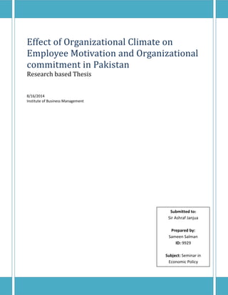 Effect of Organizational Climate on 
Employee Motivation and Organizational 
commitment in Pakistan 
Research based Thesis 
Page 0 
8/16/2014 
Institute of Business Management 
Submitted to: 
Sir Ashraf Janjua 
Prepared by: 
Sameen Salman 
ID: 9929 
Subject: Seminar in 
Economic Policy 
 