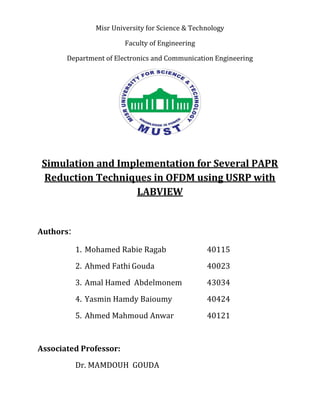 Misr University for Science & Technology
Faculty of Engineering
Department of Electronics and Communication Engineering
Simulation and Implementation for Several PAPR
Reduction Techniques in OFDM using USRP with
LABVIEW
Authors:
1. Mohamed Rabie Ragab 40115
2. Ahmed Fathi Gouda 40023
3. Amal Hamed Abdelmonem 43034
4. Yasmin Hamdy Baioumy 40424
5. Ahmed Mahmoud Anwar 40121
Associated Professor:
Dr. MAMDOUH GOUDA
 