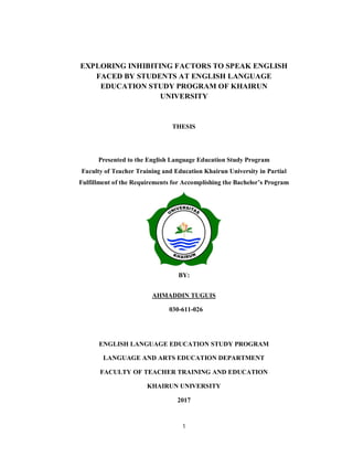 1
EXPLORING INHIBITING FACTORS TO SPEAK ENGLISH
FACED BY STUDENTS AT ENGLISH LANGUAGE
EDUCATION STUDY PROGRAM OF KHAIRUN
UNIVERSITY
THESIS
Presented to the English Language Education Study Program
Faculty of Teacher Training and Education Khairun University in Partial
Fulfillment of the Requirements for Accomplishing the Bachelor’s Program
BY:
AHMADDIN TUGUIS
030-611-026
ENGLISH LANGUAGE EDUCATION STUDY PROGRAM
LANGUAGE AND ARTS EDUCATION DEPARTMENT
FACULTY OF TEACHER TRAINING AND EDUCATION
KHAIRUN UNIVERSITY
2017
 