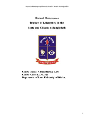 Impactsof Emergencyonthe State and CitizensinBangladesh
1
Research Monograph on
Impacts of Emergency on the
State and Citizens in Bangladesh
Course Name: Administrative Law
Course Code: LL.M.-521
Department of Law, University of Dhaka.
 