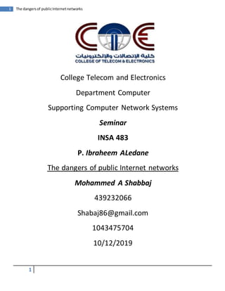 1
1 The dangersof publicInternetnetworks
College Telecom and Electronics
Department Computer
Supporting Computer Network Systems
Seminar
INSA 483
P. Ibraheem ALedane
The dangers of public Internet networks
Mohammed A Shabbaj
439232066
Shabaj86@gmail.com
1043475704
10/12/2019
 