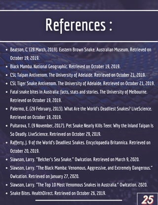 Beatson, C. (28 March, 2019). Eastern Brown Snake. Australian Museum. Retrieved on
October 19, 2019.
Black Mamba. National Geographic. Retrieved on October 19, 2019.
CSL Taipan Antivenom. The University of Adelaide. Retrieved on October 21, 2019.
CSL Tiger Snake Antivenom. The University of Adelaide. Retrieved on October 21, 2019.
Fatal snake bites in Australia: facts, stats and stories. The University of Melbourne.
Retrieved on October 19, 2019.
Palermo, E. (26 February, 2013). What Are the World's Deadliest Snakes? LiveScience.
Retrieved on October 19, 2019.
Pultarova, T. (9 November, 2017). Pet Snake Nearly Kills Teen: Why the Inland Taipan Is
So Deadly. LiveScience. Retrieved on October 29, 2019.
Rafferty, J. 9 of the World’s Deadliest Snakes. Encyclopaedia Britannica. Retrieved on
October 20, 2019.
Slawson, Larry. "Belcher's Sea Snake." Owlcation. Retrieved on March 9, 2020.
Slawson, Larry. "The Black Mamba: Venomous, Aggressive, and Extremely Dangerous."
Owlcation. Retrieved on January 27, 2020.
Slawson, Larry. "The Top 10 Most Venomous Snakes in Australia." Owlcation. 2020.
Snake Bites. HealthDirect. Retrieved on October 26, 2019.
25
25
25
 