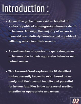 Around the globe, there exists a handful of
snakes capable of causingserious harm or death
to humans. Although the majority of snakes in
theworld are relatively harmless and capable of
inflicting only minor flesh wounds.
A small number of species are quite dangerous
to humans due to their aggressive behavior and
potent venom.
This Research Workexplores the 10 deadliest
snakes currently known to exist, based on an
analysis of their overall toxicity and potential
for human fatalities in the absence of medical
attention or appropriate antivenom.
02
02
02
 