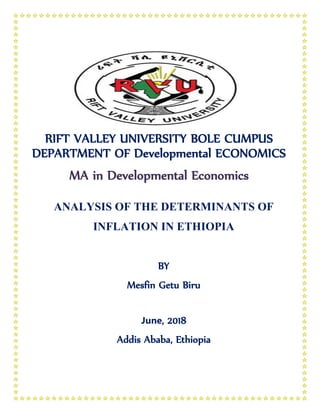 RIFT VALLEY UNIVERSITY BOLE CUMPUS
DEPARTMENT OF Developmental ECONOMICS
MA in Developmental Economics
ANALYSIS OF THE DETERMINANTS OF
INFLATION IN ETHIOPIA
BY
Mesfin Getu Biru
June, 2018
Addis Ababa, Ethiopia
 