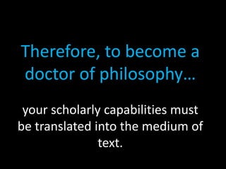Therefore, to become a
doctor of philosophy…
your scholarly capabilities must
be translated into the medium of
text.
 