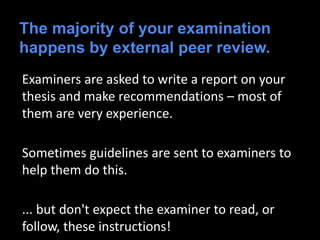 The majority of your examination
happens by external peer review.
Examiners are asked to write a report on your
thesis and make recommendations – most of
them are very experience.
Sometimes guidelines are sent to examiners to
help them do this.
... but don't expect the examiner to read, or
follow, these instructions!
 