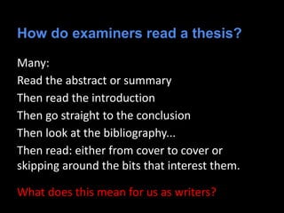 How do examiners read a thesis?
Many:
Read the abstract or summary
Then read the introduction
Then go straight to the conclusion
Then look at the bibliography...
Then read: either from cover to cover or
skipping around the bits that interest them.
What does this mean for us as writers?
 