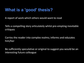 What is a 'good' thesis?
A report of work which others would want to read
Tells a compelling story articulately whilst pre-empting inevitable
critiques
Carries the reader into complex realms; informs and educates
him/her
Be sufficiently speculative or original to suggest you would be an
interesting future colleague
 