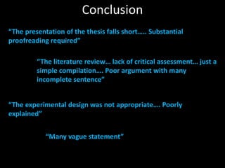 “The presentation of the thesis falls short….. Substantial
proofreading required”
“The literature review… lack of critical assessment… just a
simple compilation…. Poor argument with many
incomplete sentence”
“The experimental design was not appropriate…. Poorly
explained”
“Many vague statement”
Conclusion
 
