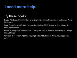 I need more help.
Try these books:
Gruba, P & Evans, D (2001) How to write a better thesis, University of Melbourne Press,
Melbourne
Rugg, G and Petre, M (2004) The Unwritten Rules of PhD Research, Open University
Press, Maidenhead.
Booth, W, Gregory, C and Williams, J (1995) The craft of research, University of Chicago
Press, Chicago
Kamler, B & Thomson, P (2006) Helping Doctoral Students to Write, Routledge, New
York
 