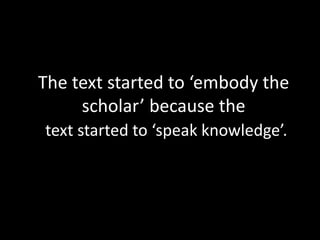 The text started to ‘embody the
scholar’ because the
text started to ‘speak knowledge’.
 