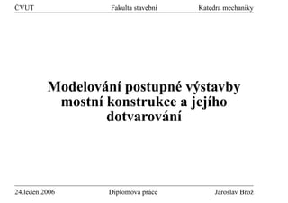 ˇ
CVUT               Fakulta stavebn´
                                  ı   Katedra mechaniky




                  ´ ı        ´ y
          Modelovan´ postupne v´ stavby
           mostn´ konstrukce a jej´ho
                 ı                ı
                           ´ ı
                   dotvarovan´




24.leden 2006      Diplomov´ pr´ ce
                           a a             Jaroslav Broˇ
                                                       z
 