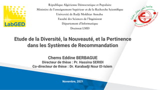 Etude de la Diversité, la Nouveauté, et la Pertinence
dans les Systèmes de Recommandation
Chems Eddine BERBAGUE
Directeur de thèse : Pr. Hassina SERIDI
Co-directeur de thèse : Dr. Karabadji Nour El-Islem
Novembre, 2021
 