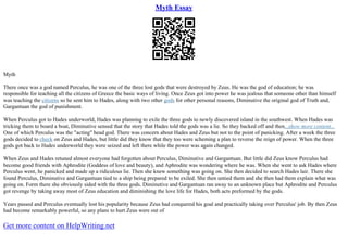 Myth Essay
Myth
There once was a god named Perculus, he was one of the three lost gods that were destroyed by Zeus. He was the god of education; he was
responsible for teaching all the citizens of Greece the basic ways of living. Once Zeus got into power he was jealous that someone other than himself
was teaching the citizens so he sent him to Hades, along with two other gods for other personal reasons, Diminutive the original god of Truth and,
Gargantuan the god of punishment.
When Perculus got to Hades underworld, Hades was planning to exile the three gods to newly discovered island in the southwest. When Hades was
tricking them to board a boat, Diminutive sensed that the story that Hades told the gods was a lie. So they backed off and then...show more content...
One of which Perculus was the "acting" head god. There was concern about Hades and Zeus but not to the point of panicking. After a week the three
gods decided to check on Zeus and Hades, but little did they know that they too were scheming a plan to reverse the reign of power. When the three
gods got back to Hades underworld they were seized and left there while the power was again changed.
When Zeus and Hades retuned almost everyone had forgotten about Perculus, Diminutive and Gargantuan. But little did Zeus know Perculus had
become good friends with Aphrodite (Goddess of love and beauty), and Aphrodite was wondering where he was. When she went to ask Hades where
Perculus went, he panicked and made up a ridiculous lie. Then she knew something was going on. She then decided to search Hades lair. There she
found Perculus, Diminutive and Gargantuan tied to a ship being prepared to be exiled. She then untied them and she then had them explain what was
going on. Form there she obviously sided with the three gods. Diminutive and Gargantuan ran away to an unknown place but Aphrodite and Perculus
got revenge by taking away most of Zeus education and diminishing the love life for Hades, both acts preformed by the gods.
Years passed and Perculus eventually lost his popularity because Zeus had conquered his goal and practically taking over Perculus' job. By then Zeus
had become remarkably powerful, so any plans to hurt Zeus were out of
Get more content on HelpWriting.net
 